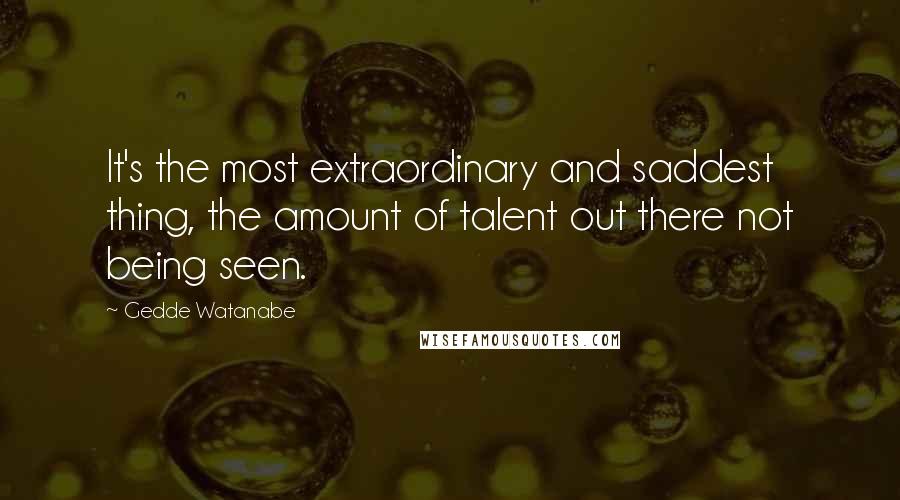 Gedde Watanabe Quotes: It's the most extraordinary and saddest thing, the amount of talent out there not being seen.