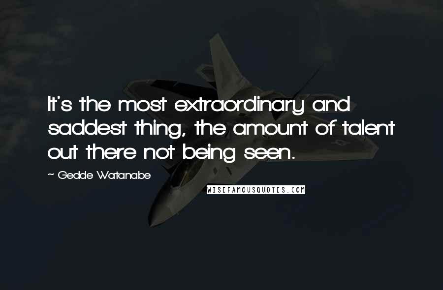 Gedde Watanabe Quotes: It's the most extraordinary and saddest thing, the amount of talent out there not being seen.
