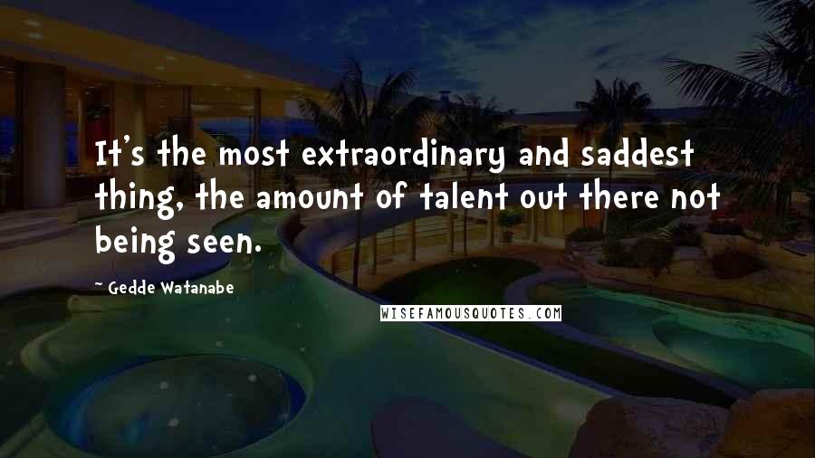 Gedde Watanabe Quotes: It's the most extraordinary and saddest thing, the amount of talent out there not being seen.