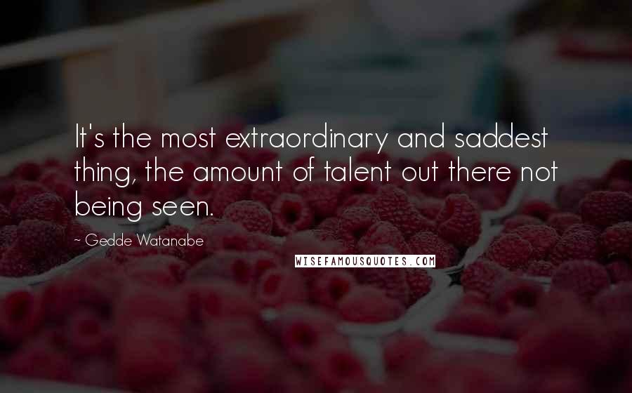 Gedde Watanabe Quotes: It's the most extraordinary and saddest thing, the amount of talent out there not being seen.