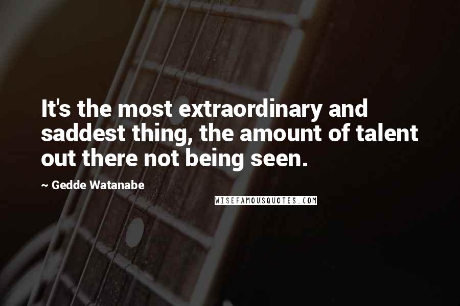 Gedde Watanabe Quotes: It's the most extraordinary and saddest thing, the amount of talent out there not being seen.