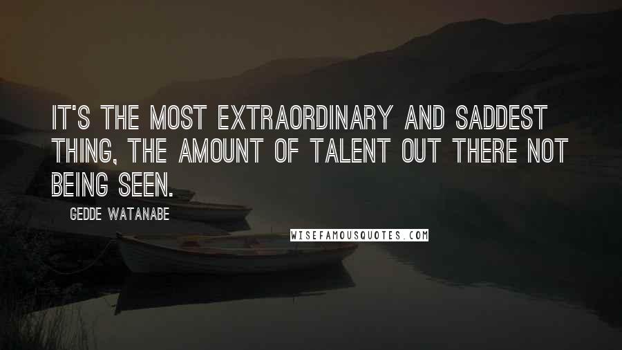 Gedde Watanabe Quotes: It's the most extraordinary and saddest thing, the amount of talent out there not being seen.