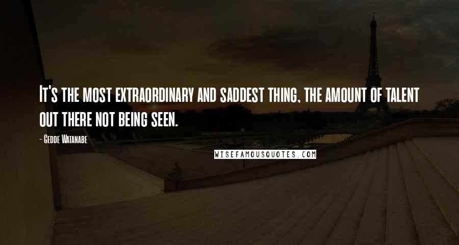 Gedde Watanabe Quotes: It's the most extraordinary and saddest thing, the amount of talent out there not being seen.