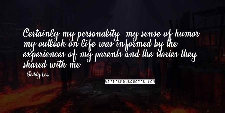 Geddy Lee Quotes: Certainly my personality, my sense of humor, my outlook on life was informed by the experiences of my parents and the stories they shared with me.