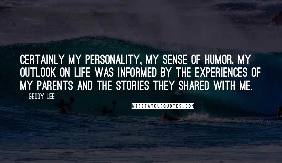 Geddy Lee Quotes: Certainly my personality, my sense of humor, my outlook on life was informed by the experiences of my parents and the stories they shared with me.