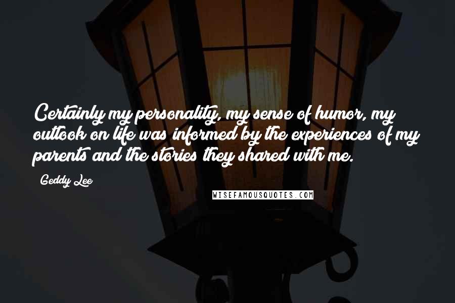 Geddy Lee Quotes: Certainly my personality, my sense of humor, my outlook on life was informed by the experiences of my parents and the stories they shared with me.
