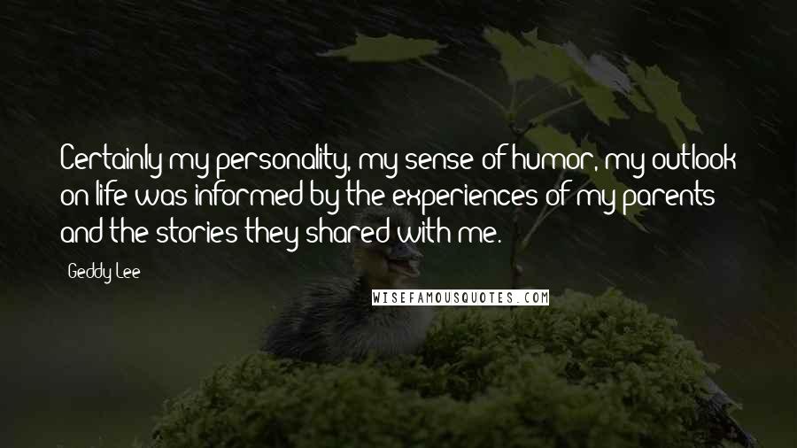 Geddy Lee Quotes: Certainly my personality, my sense of humor, my outlook on life was informed by the experiences of my parents and the stories they shared with me.