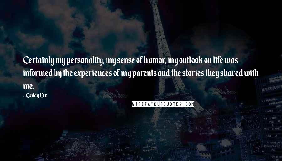 Geddy Lee Quotes: Certainly my personality, my sense of humor, my outlook on life was informed by the experiences of my parents and the stories they shared with me.