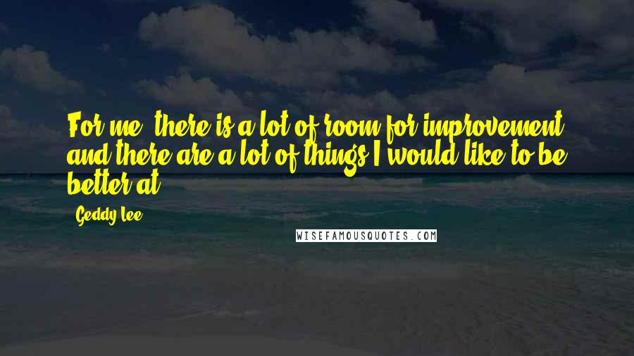 Geddy Lee Quotes: For me, there is a lot of room for improvement and there are a lot of things I would like to be better at.