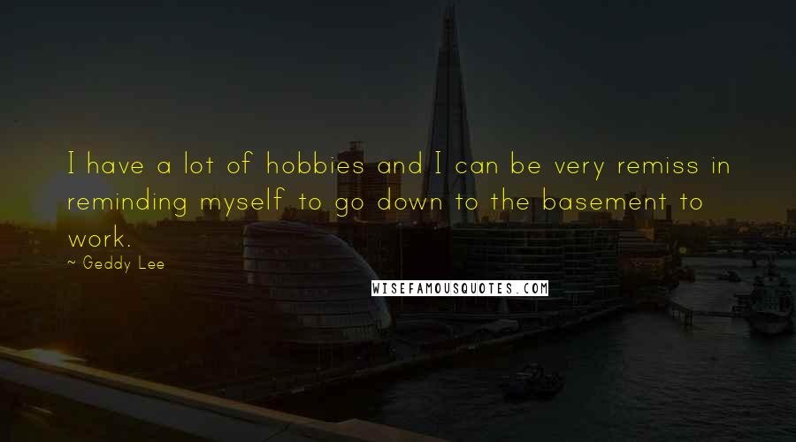 Geddy Lee Quotes: I have a lot of hobbies and I can be very remiss in reminding myself to go down to the basement to work.