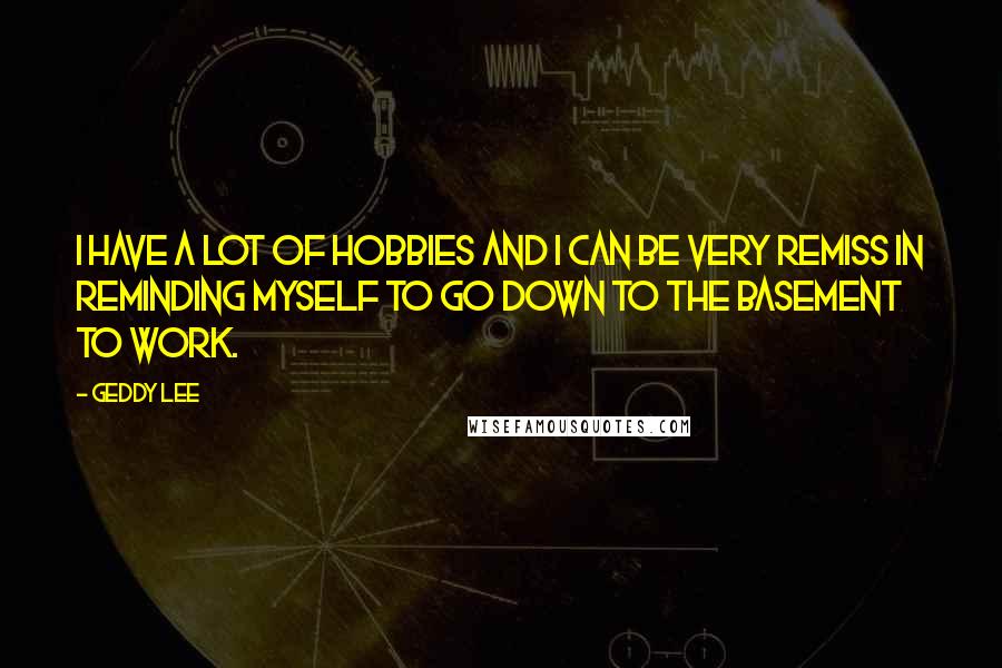 Geddy Lee Quotes: I have a lot of hobbies and I can be very remiss in reminding myself to go down to the basement to work.
