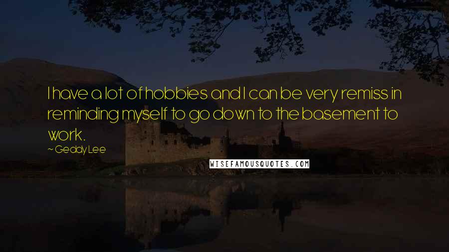 Geddy Lee Quotes: I have a lot of hobbies and I can be very remiss in reminding myself to go down to the basement to work.