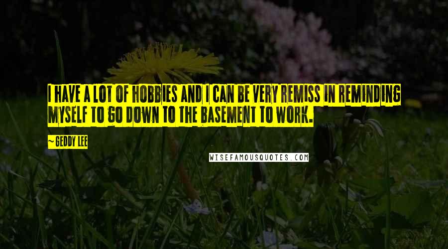 Geddy Lee Quotes: I have a lot of hobbies and I can be very remiss in reminding myself to go down to the basement to work.