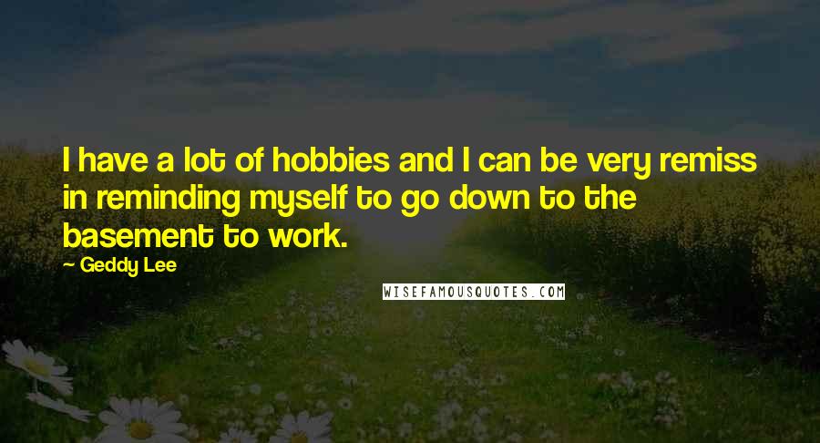 Geddy Lee Quotes: I have a lot of hobbies and I can be very remiss in reminding myself to go down to the basement to work.