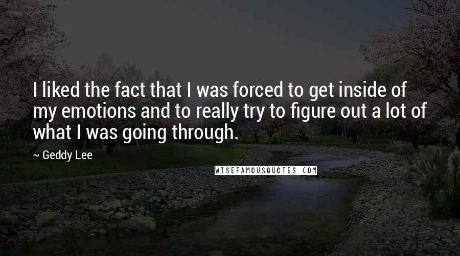 Geddy Lee Quotes: I liked the fact that I was forced to get inside of my emotions and to really try to figure out a lot of what I was going through.