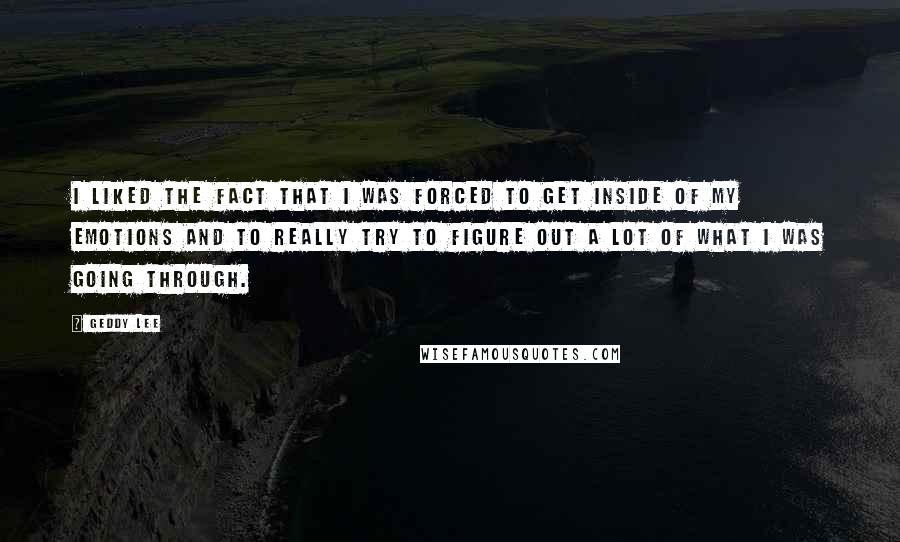 Geddy Lee Quotes: I liked the fact that I was forced to get inside of my emotions and to really try to figure out a lot of what I was going through.