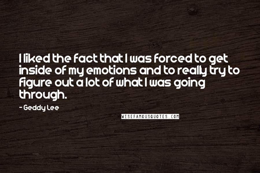 Geddy Lee Quotes: I liked the fact that I was forced to get inside of my emotions and to really try to figure out a lot of what I was going through.