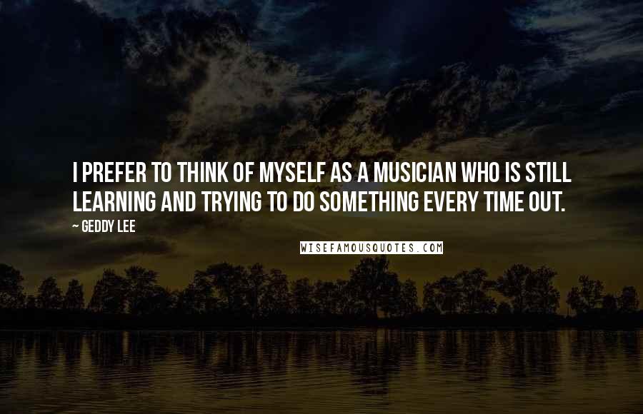 Geddy Lee Quotes: I prefer to think of myself as a musician who is still learning and trying to do something every time out.