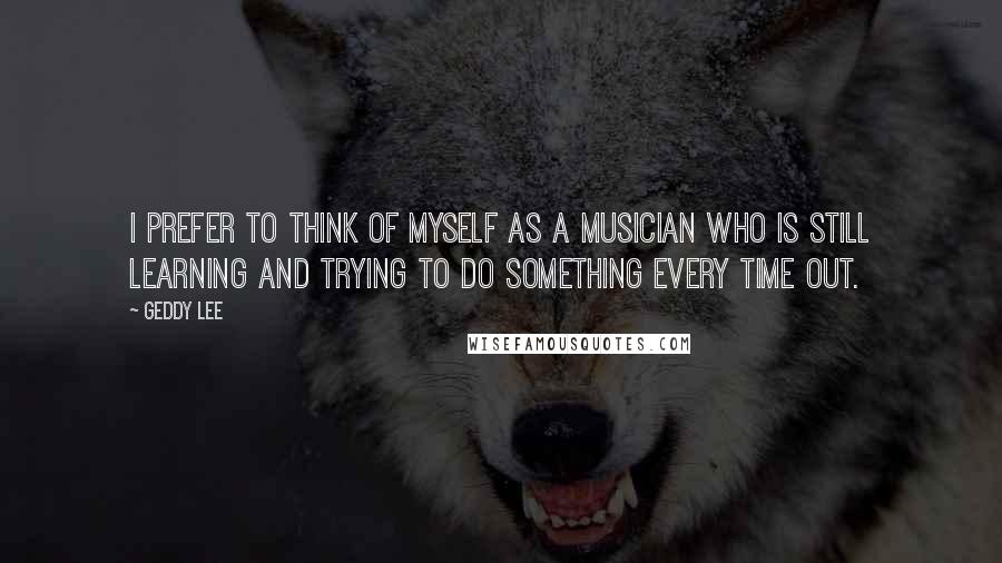 Geddy Lee Quotes: I prefer to think of myself as a musician who is still learning and trying to do something every time out.