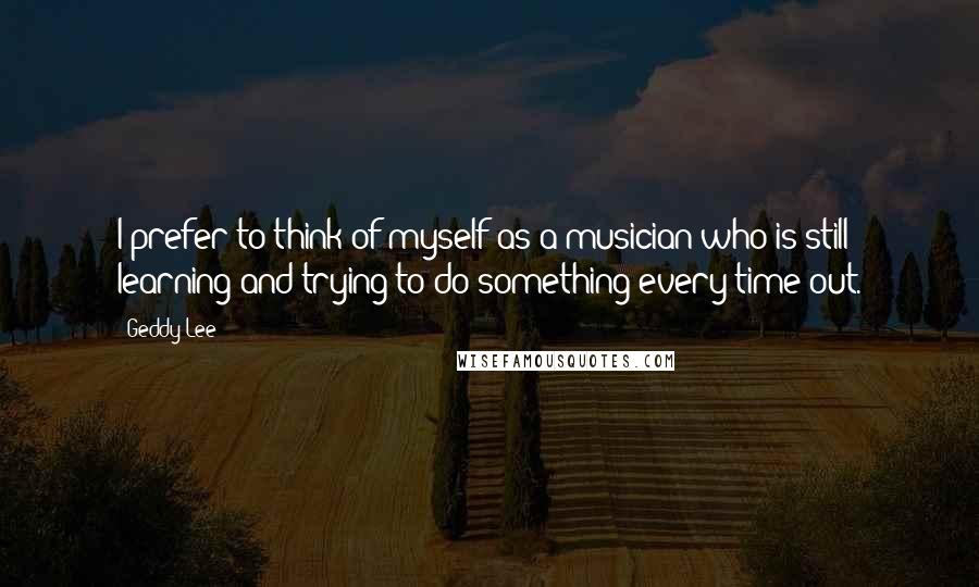 Geddy Lee Quotes: I prefer to think of myself as a musician who is still learning and trying to do something every time out.