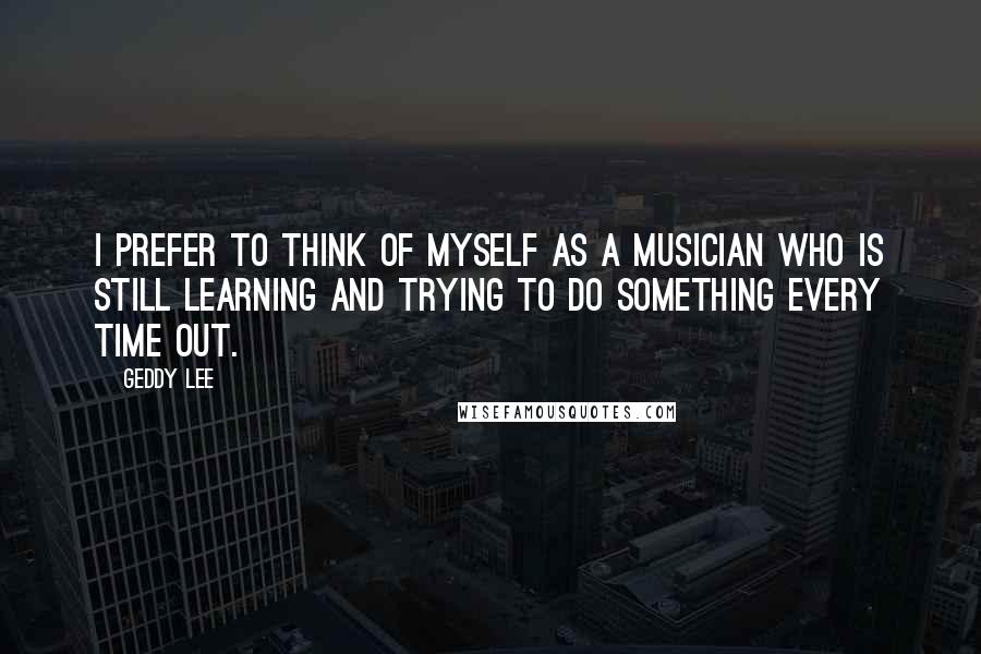 Geddy Lee Quotes: I prefer to think of myself as a musician who is still learning and trying to do something every time out.