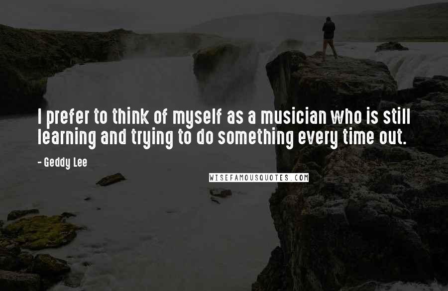 Geddy Lee Quotes: I prefer to think of myself as a musician who is still learning and trying to do something every time out.