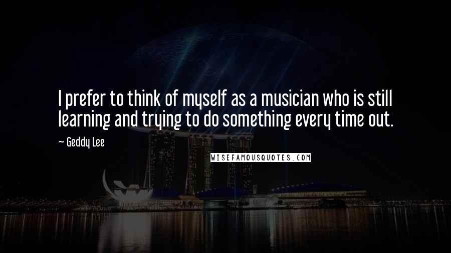 Geddy Lee Quotes: I prefer to think of myself as a musician who is still learning and trying to do something every time out.