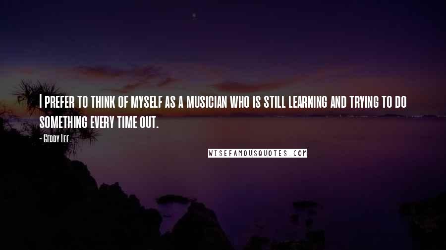 Geddy Lee Quotes: I prefer to think of myself as a musician who is still learning and trying to do something every time out.