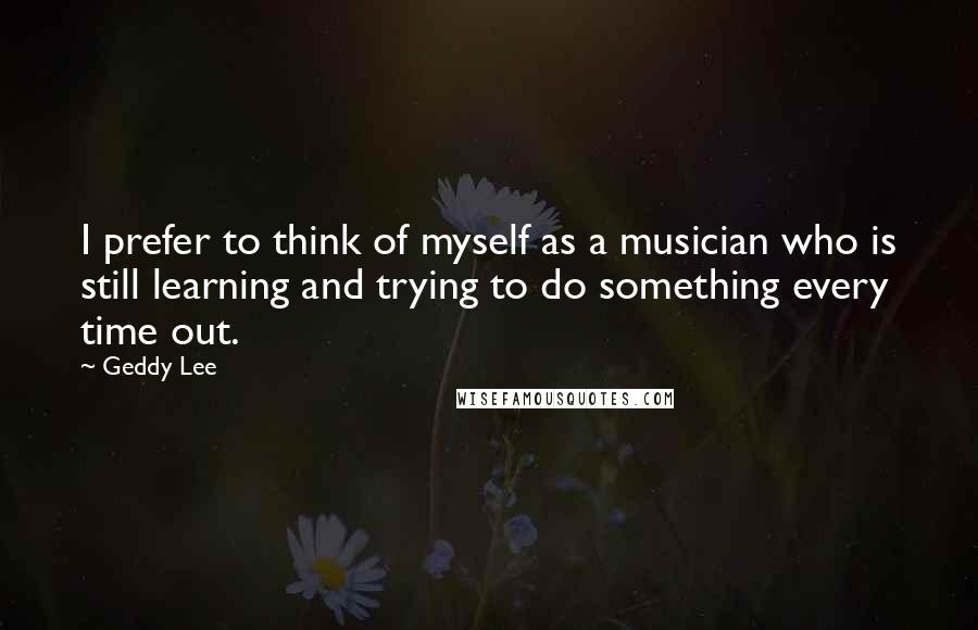 Geddy Lee Quotes: I prefer to think of myself as a musician who is still learning and trying to do something every time out.