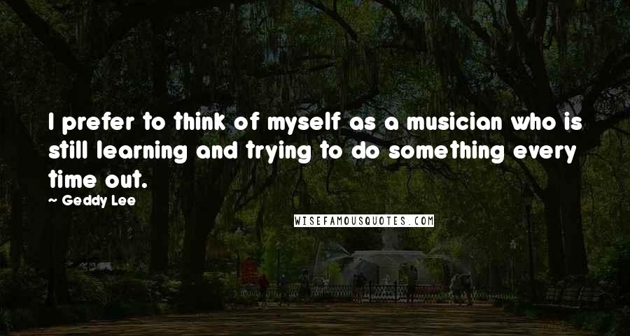 Geddy Lee Quotes: I prefer to think of myself as a musician who is still learning and trying to do something every time out.