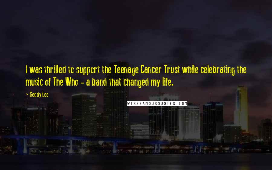 Geddy Lee Quotes: I was thrilled to support the Teenage Cancer Trust while celebrating the music of The Who - a band that changed my life.