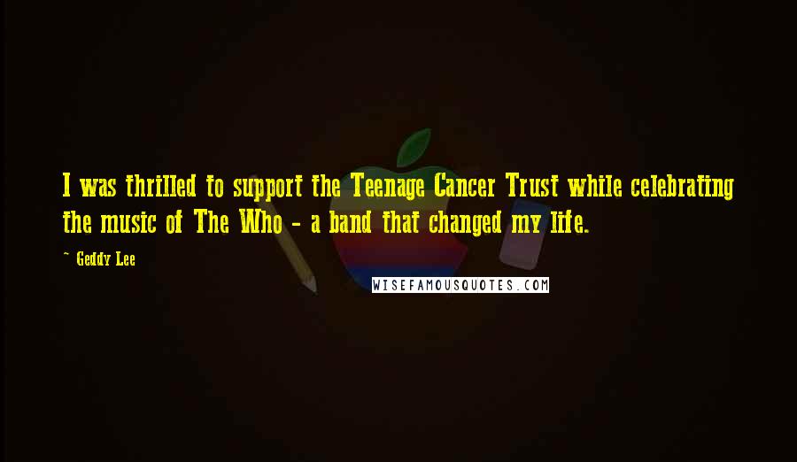 Geddy Lee Quotes: I was thrilled to support the Teenage Cancer Trust while celebrating the music of The Who - a band that changed my life.