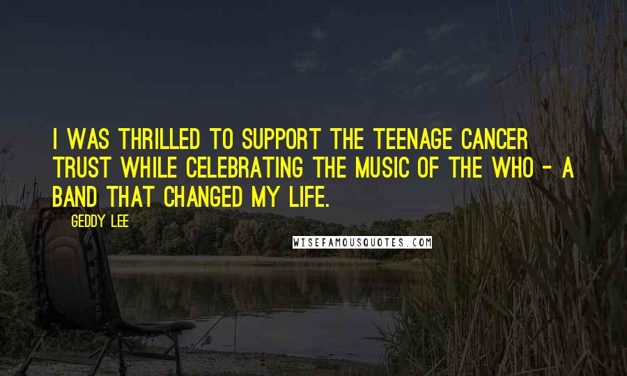 Geddy Lee Quotes: I was thrilled to support the Teenage Cancer Trust while celebrating the music of The Who - a band that changed my life.