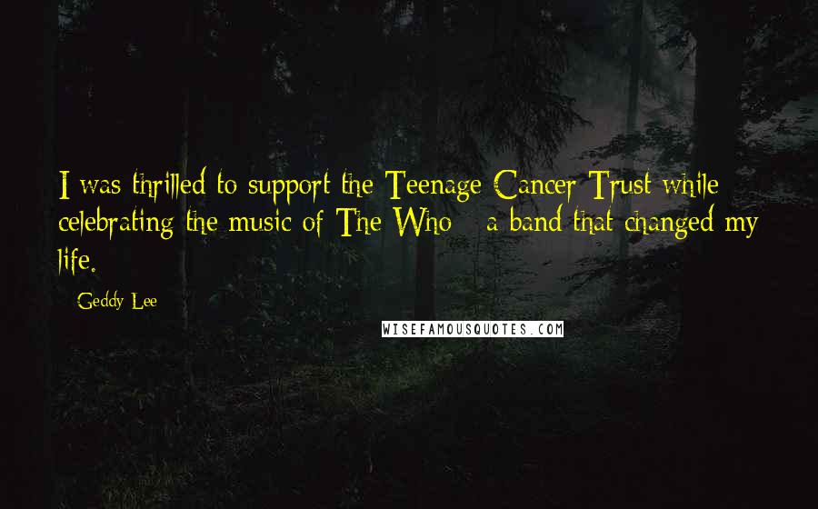 Geddy Lee Quotes: I was thrilled to support the Teenage Cancer Trust while celebrating the music of The Who - a band that changed my life.