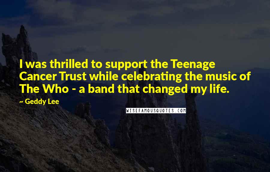 Geddy Lee Quotes: I was thrilled to support the Teenage Cancer Trust while celebrating the music of The Who - a band that changed my life.