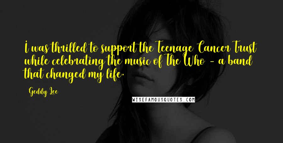 Geddy Lee Quotes: I was thrilled to support the Teenage Cancer Trust while celebrating the music of The Who - a band that changed my life.