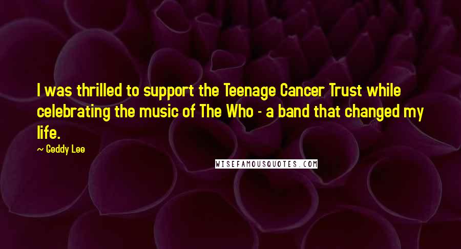 Geddy Lee Quotes: I was thrilled to support the Teenage Cancer Trust while celebrating the music of The Who - a band that changed my life.