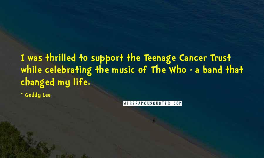 Geddy Lee Quotes: I was thrilled to support the Teenage Cancer Trust while celebrating the music of The Who - a band that changed my life.