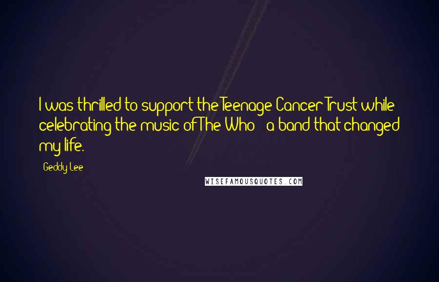 Geddy Lee Quotes: I was thrilled to support the Teenage Cancer Trust while celebrating the music of The Who - a band that changed my life.