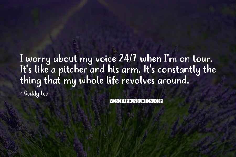 Geddy Lee Quotes: I worry about my voice 24/7 when I'm on tour. It's like a pitcher and his arm. It's constantly the thing that my whole life revolves around.