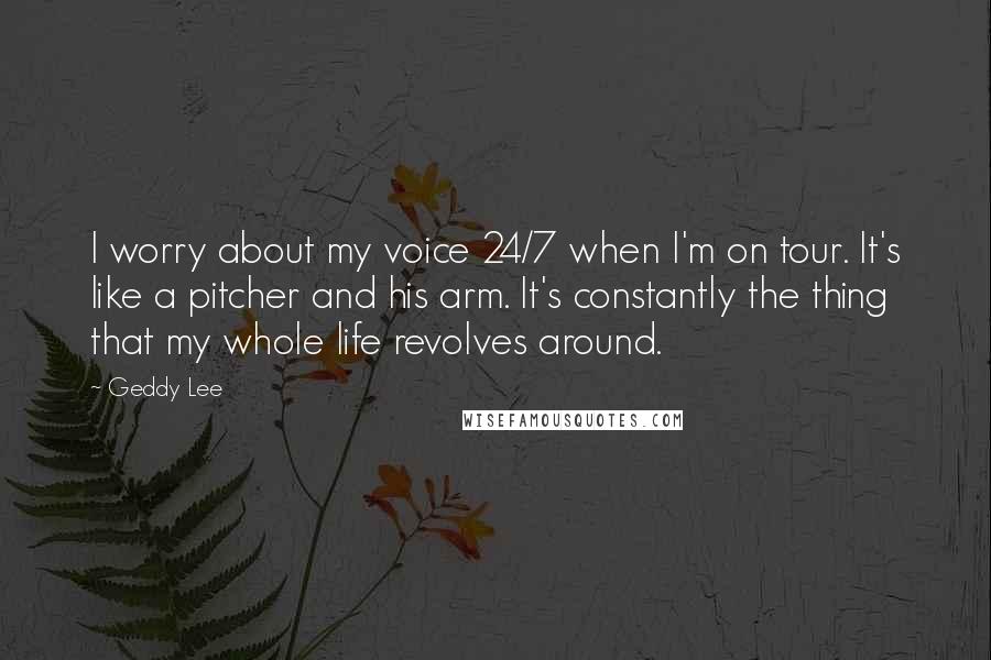 Geddy Lee Quotes: I worry about my voice 24/7 when I'm on tour. It's like a pitcher and his arm. It's constantly the thing that my whole life revolves around.