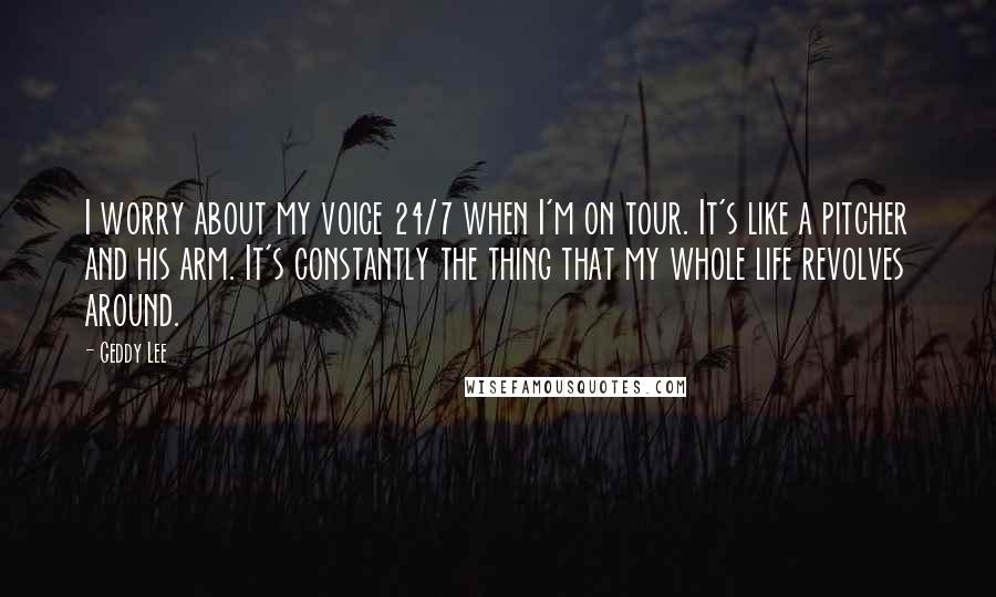 Geddy Lee Quotes: I worry about my voice 24/7 when I'm on tour. It's like a pitcher and his arm. It's constantly the thing that my whole life revolves around.