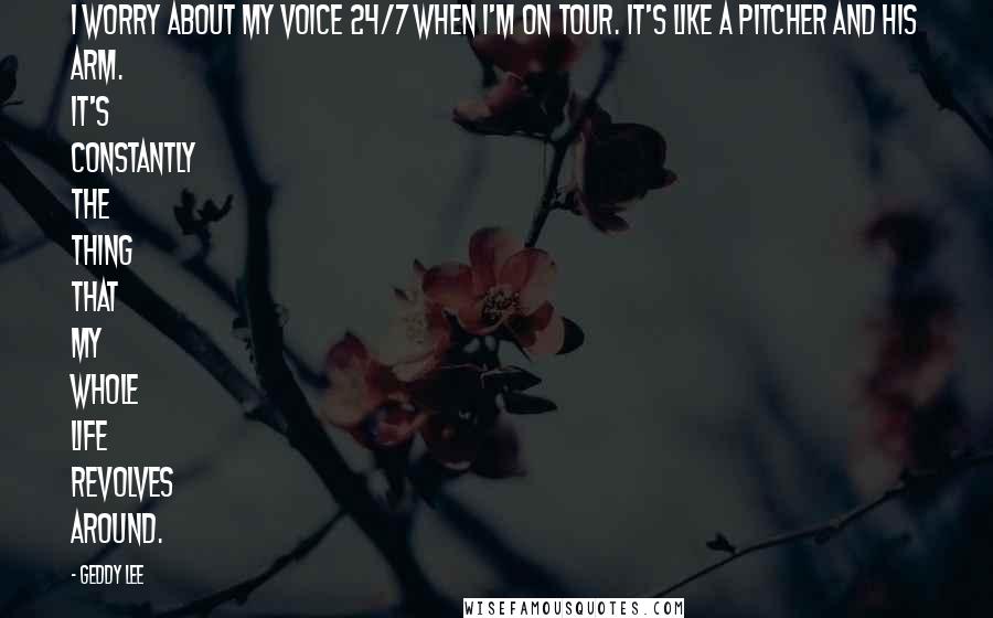 Geddy Lee Quotes: I worry about my voice 24/7 when I'm on tour. It's like a pitcher and his arm. It's constantly the thing that my whole life revolves around.