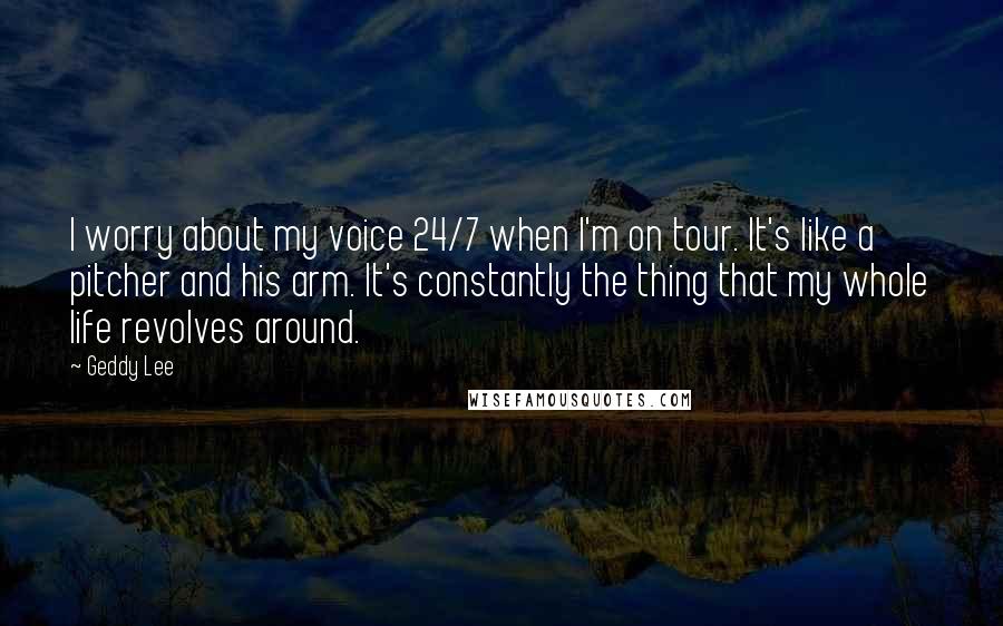 Geddy Lee Quotes: I worry about my voice 24/7 when I'm on tour. It's like a pitcher and his arm. It's constantly the thing that my whole life revolves around.