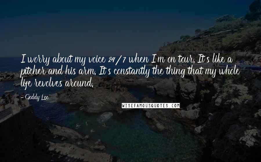 Geddy Lee Quotes: I worry about my voice 24/7 when I'm on tour. It's like a pitcher and his arm. It's constantly the thing that my whole life revolves around.