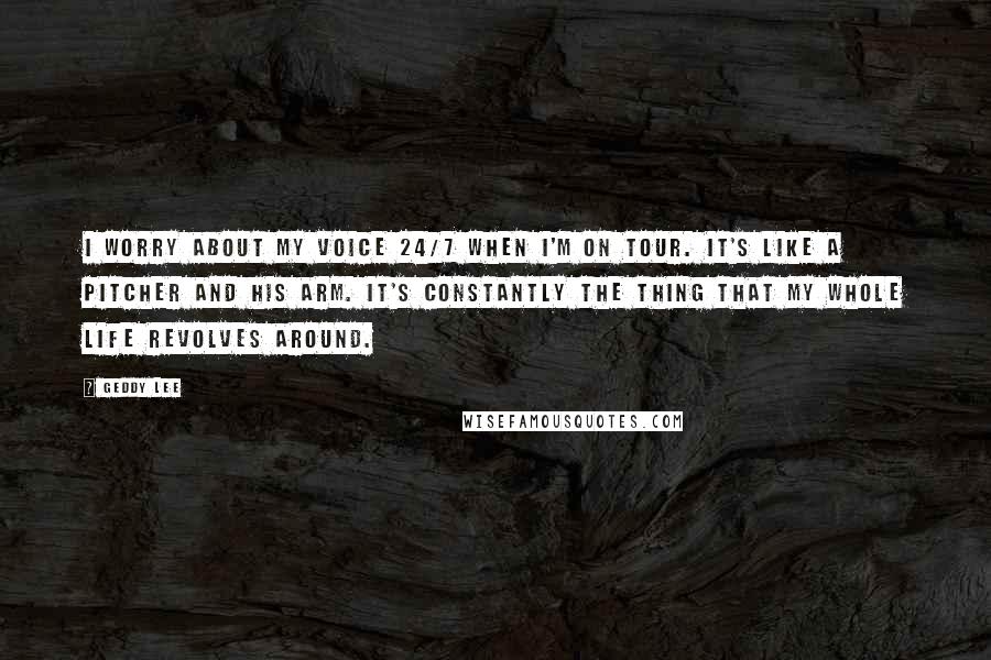 Geddy Lee Quotes: I worry about my voice 24/7 when I'm on tour. It's like a pitcher and his arm. It's constantly the thing that my whole life revolves around.