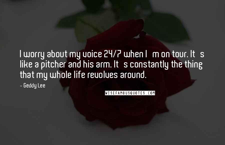 Geddy Lee Quotes: I worry about my voice 24/7 when I'm on tour. It's like a pitcher and his arm. It's constantly the thing that my whole life revolves around.