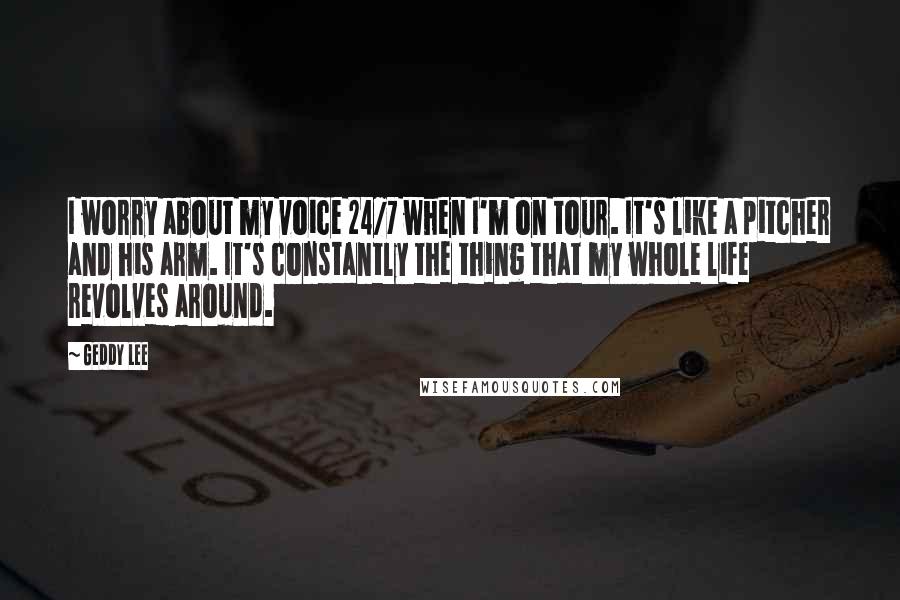 Geddy Lee Quotes: I worry about my voice 24/7 when I'm on tour. It's like a pitcher and his arm. It's constantly the thing that my whole life revolves around.