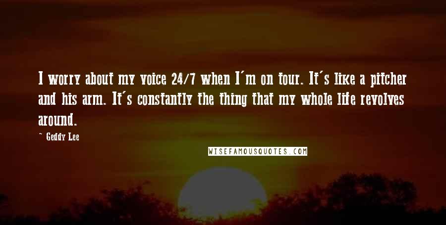 Geddy Lee Quotes: I worry about my voice 24/7 when I'm on tour. It's like a pitcher and his arm. It's constantly the thing that my whole life revolves around.