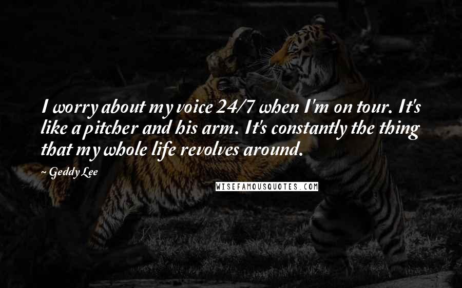 Geddy Lee Quotes: I worry about my voice 24/7 when I'm on tour. It's like a pitcher and his arm. It's constantly the thing that my whole life revolves around.